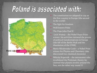  The constitution we adopted in 1791 as 
the first country in Europe (the second 
in the world) 
 The fight for freedom 
 Well-known Poles 
 The Pope John Paul II 
 Lech Walesa – the Nobel Peace Prize 
winner; his activities initiated the proces 
of political transformations in Europe 
(the fall of the Berlin Wall and the 
dissolution of the USSR) 
 Maria Sklodowska Curie – a Nobel Prize 
winner for Physics and Chemistry (she 
discovered two chemical elements) 
 Mikolaj Kopernik – the astronomer who 
invalidated the Ptolemaic theory; he 
claimed that planets revolve around the 
Sun, not the other way round  
Here we are! 
 