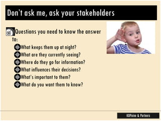 Don’t ask me, ask your stakeholders Questions you need to know the answer to:  What keeps them up at night? What are they currently seeing?  Where do they go for information? What influences their decisions? What’s important to them? What do you want them to know?  