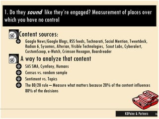 1. Do they  sound   like they’re engaged? Measurement of places over which you have no control Content sources: Google News/Google Blogs, RSS feeds, Technorati, Social Mention, Tweetdeck, Radian 6, Sysomos, Alterian, Visible Technologies,  Scout Labs, Cyberalert, CustomScoop, e-Watch, Crimson Hexagon, Boardreader A way to analyze that content  SAS SMA, Cymfony, Humans Census vs. random sample Sentiment vs. Topics The 80/20 rule – Measure what matters because 20% of the content influences 80% of the decisions 