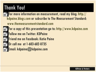 Thank You! For more information on measurement, read my blog:  http:// kdpaine.blogs.com  or subscribe to The Measurement Standard:  www.themeasurementstandard.com For a copy of this presentation go to:  http:// www.kdpaine.com Follow me on Twitter: KDPaine Friend me on Facebook: Katie Paine  Or call me  at 1-603-682-0735 Email: kdpaine@kdpaine.com 