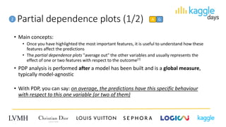 Partial dependence plots (1/2)2 A G
• Main concepts:
• Once you have highlighted the most important features, it is useful to understand how these
features affect the predictions
• The partial dependence plots "average out" the other variables and usually represents the
effect of one or two features with respect to the outcome[7]
• PDP analysis is performed after a model has been built and is a global measure,
typically model-agnostic
• With PDP, you can say: on average, the predictions have this specific behaviour
with respect to this one variable (or two of them)
 