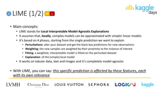LIME (1/2)3
• Main concepts:
• LIME stands for Local Interpretable Model-Agnostic Explanations
• It assumes that, locally, complex models can be approximated with simpler linear models
• It’s based on 4 phases, starting from the single prediction we want to explain
• Perturbations: alter your dataset and get the black box predictions for new observations
• Weighting: the new samples are weighted by their proximity to the instance of interest
• Fitting: a weighted, interpretable model is fitted on the perturbed dataset
• Explanation: of the (simple) local model
• It works on tabular data, text and images and it’s completely model-agnostic
• With LIME, you can say: this specific prediction is affected by these features, each
with its own relevance
A L
 