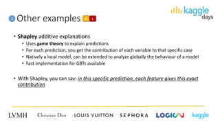 Other examples
• Shapley additive explanations
• Uses game theory to explain predictions
• For each prediction, you get the contribution of each variable to that specific case
• Natively a local model, can be extended to analyze globally the behaviour of a model
• Fast implementation for GBTs available
• With Shapley, you can say: in this specific prediction, each feature gives this exact
contribution
3 A L
 