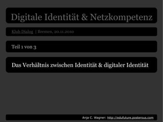 Digitale Identität & Netzkompetenz
Klub Dialog | Bremen, 20.11.2010
Anja C. Wagner: http://edufuture.posterous.com
Teil 1 von 3
Das Verhältnis zwischen Identität & digitaler Identität
 