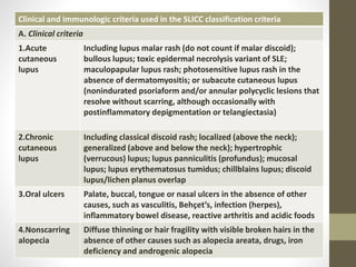 Clinical and immunologic criteria used in the SLICC classification criteria
A. Clinical criteria
1.Acute
cutaneous
lupus
Including lupus malar rash (do not count if malar discoid);
bullous lupus; toxic epidermal necrolysis variant of SLE;
maculopapular lupus rash; photosensitive lupus rash in the
absence of dermatomyositis; or subacute cutaneous lupus
(nonindurated psoriaform and/or annular polycyclic lesions that
resolve without scarring, although occasionally with
postinflammatory depigmentation or telangiectasia)
2.Chronic
cutaneous
lupus
Including classical discoid rash; localized (above the neck);
generalized (above and below the neck); hypertrophic
(verrucous) lupus; lupus panniculitis (profundus); mucosal
lupus; lupus erythematosus tumidus; chillblains lupus; discoid
lupus/lichen planus overlap
3.Oral ulcers Palate, buccal, tongue or nasal ulcers in the absence of other
causes, such as vasculitis, Behçet’s, infection (herpes),
inflammatory bowel disease, reactive arthritis and acidic foods
4.Nonscarring
alopecia
Diffuse thinning or hair fragility with visible broken hairs in the
absence of other causes such as alopecia areata, drugs, iron
deficiency and androgenic alopecia
 