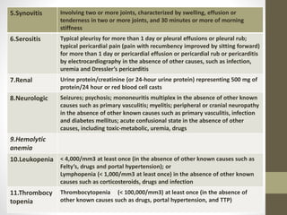 5.Synovitis Involving two or more joints, characterized by swelling, effusion or
tenderness in two or more joints, and 30 minutes or more of morning
stiffness
6.Serositis Typical pleurisy for more than 1 day or pleural effusions or pleural rub;
typical pericardial pain (pain with recumbency improved by sitting forward)
for more than 1 day or pericardial effusion or pericardial rub or pericarditis
by electrocardiography in the absence of other causes, such as infection,
uremia and Dressler’s pericarditis
7.Renal Urine protein/creatinine (or 24-hour urine protein) representing 500 mg of
protein/24 hour or red blood cell casts
8.Neurologic Seizures; psychosis; mononeuritis multiplex in the absence of other known
causes such as primary vasculitis; myelitis; peripheral or cranial neuropathy
in the absence of other known causes such as primary vasculitis, infection
and diabetes mellitus; acute confusional state in the absence of other
causes, including toxic-metabolic, uremia, drugs
9.Hemolytic
anemia
10.Leukopenia < 4,000/mm3 at least once (in the absence of other known causes such as
Felty’s, drugs and portal hypertension); or
Lymphopenia (< 1,000/mm3 at least once) in the absence of other known
causes such as corticosteroids, drugs and infection
11.Thrombocy
topenia
Thrombocytopenia (< 100,000/mm3) at least once (in the absence of
other known causes such as drugs, portal hypertension, and TTP)
 