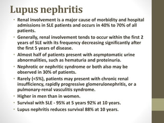 Lupus nephritis
• Renal involvement is a major cause of morbidity and hospital
admissions in SLE patients and occurs in 40% to 70% of all
patients.
• Generally, renal involvement tends to occur within the first 2
years of SLE with its frequency decreasing significantly after
the first 5 years of disease.
• Almost half of patients present with asymptomatic urine
abnormalities, such as hematuria and proteinuria.
• Nephrotic or nephritic syndrome or both also may be
observed in 30% of patients.
• Rarely (<5%), patients may present with chronic renal
insufficiency, rapidly progressive glomerulonephritis, or a
pulmonary-renal vasculitis syndrome.
• Higher in men than in women.
• Survival with SLE - 95% at 5 years 92% at 10 years.
• Lupus nephritis reduces survival 88% at 10 years.
 