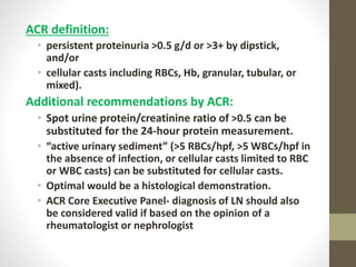 ACR definition:
• persistent proteinuria >0.5 g/d or >3+ by dipstick,
and/or
• cellular casts including RBCs, Hb, granular, tubular, or
mixed).
Additional recommendations by ACR:
• Spot urine protein/creatinine ratio of >0.5 can be
substituted for the 24-hour protein measurement.
• “active urinary sediment” (>5 RBCs/hpf, >5 WBCs/hpf in
the absence of infection, or cellular casts limited to RBC
or WBC casts) can be substituted for cellular casts.
• Optimal would be a histological demonstration.
• ACR Core Executive Panel- diagnosis of LN should also
be considered valid if based on the opinion of a
rheumatologist or nephrologist
 