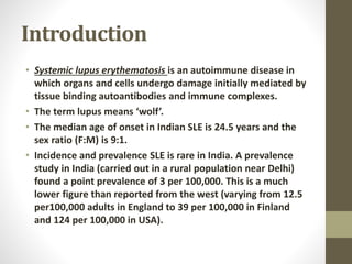 Introduction
• Systemic lupus erythematosis is an autoimmune disease in
which organs and cells undergo damage initially mediated by
tissue binding autoantibodies and immune complexes.
• The term lupus means ‘wolf’.
• The median age of onset in Indian SLE is 24.5 years and the
sex ratio (F:M) is 9:1.
• Incidence and prevalence SLE is rare in India. A prevalence
study in India (carried out in a rural population near Delhi)
found a point prevalence of 3 per 100,000. This is a much
lower figure than reported from the west (varying from 12.5
per100,000 adults in England to 39 per 100,000 in Finland
and 124 per 100,000 in USA).
 