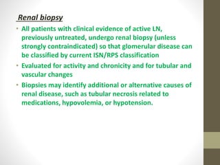 Renal biopsy
• All patients with clinical evidence of active LN,
previously untreated, undergo renal biopsy (unless
strongly contraindicated) so that glomerular disease can
be classified by current ISN/RPS classification
• Evaluated for activity and chronicity and for tubular and
vascular changes
• Biopsies may identify additional or alternative causes of
renal disease, such as tubular necrosis related to
medications, hypovolemia, or hypotension.
 