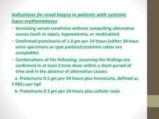 Indications for renal biopsy in patients with systemic
lupus erythematosus
• Increasing serum creatinine without compelling alternative
causes (such as sepsis, hypovolemia, or medication)
• Confirmed proteinuria of 1.0 gm per 24 hours (either 24-hour
urine specimens or spot protein/creatinine ratios are
acceptable)
• Combinations of the following, assuming the findings are
confirmed in at least 2 tests done within a short period of
time and in the absence of alternative causes:
a. Proteinuria 0.5 gm per 24 hours plus hematuria, defined as
5 RBCs per hpf
b. Proteinuria 0.5 gm per 24 hours plus cellular casts
 