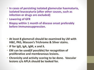 • In cases of persisting isolated glomerular haematuria,
isolated leucocyturia (after other causes, such as
infection or drugs are excluded)
• Lowering of GFR
• Biopsy within 1 month of disease onset preferably
before immunosuppression.
• At least 8 glomeruli should be examined by LM with
H&E, PAS, Masson’s Trichrome & Silver stains.
• IF for IgG, IgA, IgM, κ and λ.
• EM can be used(if possible) for recognition of
proliferative and membranous lesions.
• Chronicity and activity scoring to be done. Vascular
lesions s/o APLA should be looked for.
 