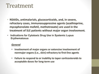 Treatment
• NSAIDs, antimalarials, glucocorticoids, and, in severe,
refractory cases, immunosuppressive agents (azathioprine,
mycophenolate mofetil, methotrexate) are used in the
treatment of SLE patients without major organ involvement.
General
• Involvement of major organs or extensive involvement of
nonmajor organs (i.e., skin) refractory to first-line agents
• Failure to respond to or inability to taper corticosteroids to
acceptable doses for long-term use
• Indications for Cytotoxic Drug Use in Systemic Lupus
Erythematosus
 