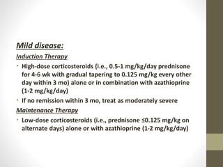 Mild disease:
Induction Therapy
• High-dose corticosteroids (i.e., 0.5-1 mg/kg/day prednisone
for 4-6 wk with gradual tapering to 0.125 mg/kg every other
day within 3 mo) alone or in combination with azathioprine
(1-2 mg/kg/day)
• If no remission within 3 mo, treat as moderately severe
Maintenance Therapy
• Low-dose corticosteroids (i.e., prednisone ≤0.125 mg/kg on
alternate days) alone or with azathioprine (1-2 mg/kg/day)
 