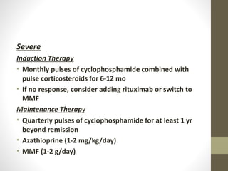 Severe
Induction Therapy
• Monthly pulses of cyclophosphamide combined with
pulse corticosteroids for 6-12 mo
• If no response, consider adding rituximab or switch to
MMF
Maintenance Therapy
• Quarterly pulses of cyclophosphamide for at least 1 yr
beyond remission
• Azathioprine (1-2 mg/kg/day)
• MMF (1-2 g/day)
 