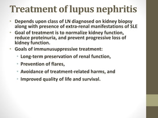 Treatment of lupus nephritis
• Depends upon class of LN diagnosed on kidney biopsy
along with presence of extra-renal manifestations of SLE
• Goal of treatment is to normalize kidney function,
reduce proteinuria, and prevent progressive loss of
kidney function.
• Goals of immunusuppressive treatment:
• Long-term preservation of renal function,
• Prevention of flares,
• Avoidance of treatment-related harms, and
• Improved quality of life and survival.
 
