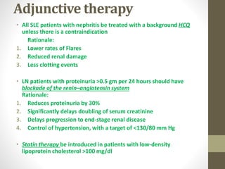 Adjunctive therapy
• All SLE patients with nephritis be treated with a background HCQ
unless there is a contraindication
Rationale:
1. Lower rates of Flares
2. Reduced renal damage
3. Less clotting events
• LN patients with proteinuria >0.5 gm per 24 hours should have
blockade of the renin–angiotensin system
Rationale:
1. Reduces proteinuria by 30%
2. Significantly delays doubling of serum creatinine
3. Delays progression to end-stage renal disease
4. Control of hypertension, with a target of <130/80 mm Hg
• Statin therapy be introduced in patients with low-density
lipoprotein cholesterol >100 mg/dl
 