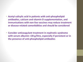 • Acetyl-salicylic acid in patients with anti-phospholipid
antibodies, calcium and vitamin D supplementation, and
immunisations with non-live vaccines may reduce treatment
or disease-related comorbidities and should be considered
• Consider anticoagulant treatment in nephrotic syndrome
with serum albumin <20 g/litre, especially if persistent or in
the presence of anti-phospholipid antibodies
 