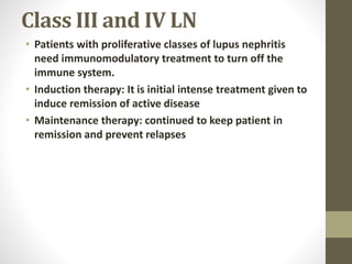 Class III and IV LN
• Patients with proliferative classes of lupus nephritis
need immunomodulatory treatment to turn off the
immune system.
• Induction therapy: It is initial intense treatment given to
induce remission of active disease
• Maintenance therapy: continued to keep patient in
remission and prevent relapses
 
