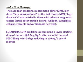 EULAR/ERA-EDTA guidelines recommend a lower starting
dose of steriods @0.5mg/kg/d after an initial pulse of
500-750mg iv for 3 days reducing to ≤10mg/d by 4-6
months
Induction therapy:
The European guidelines recommend either MMF/low
dose “Euro lupus protocol” as the first choice. MMF/ high
dose iv CYC can be tried in those with adverse prognostic
factors (acute deterioration in renal function, substantial
cellular crescents and/or fibrinoid necrosis).
 
