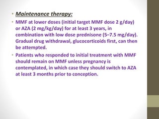 • Maintenance therapy:
• MMF at lower doses (initial target MMF dose 2 g/day)
or AZA (2 mg/kg/day) for at least 3 years, in
combination with low dose prednisone (5–7.5 mg/day).
Gradual drug withdrawal, glucocorticoids first, can then
be attempted.
• Patients who responded to initial treatment with MMF
should remain on MMF unless pregnancy is
contemplated, in which case they should switch to AZA
at least 3 months prior to conception.
 
