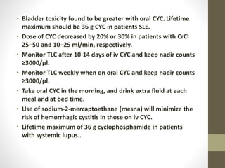 • Bladder toxicity found to be greater with oral CYC. Lifetime
maximum should be 36 g CYC in patients SLE.
• Dose of CYC decreased by 20% or 30% in patients with CrCl
25–50 and 10–25 ml/min, respectively.
• Monitor TLC after 10-14 days of iv CYC and keep nadir counts
≥3000/µl.
• Monitor TLC weekly when on oral CYC and keep nadir counts
≥3000/µl.
• Take oral CYC in the morning, and drink extra fluid at each
meal and at bed time.
• Use of sodium-2-mercaptoethane (mesna) will minimize the
risk of hemorrhagic cystitis in those on iv CYC.
• Lifetime maximum of 36 g cyclophosphamide in patients
with systemic lupus..
 