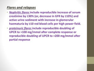 Flares and relapses
• Nephritic flares include reproducible increase of serum
creatinine by ≥30% (or, decrease in GFR by ≥10%) and
active urine sediment with increase in glomerular
haematuria by ≥10 red blood cells per high power field.
• proteinuric flares include reproducible doubling of
UPCR to >100 mg/mmol after complete response or
reproducible doubling of UPCR to >200 mg/mmol after
partial response
 