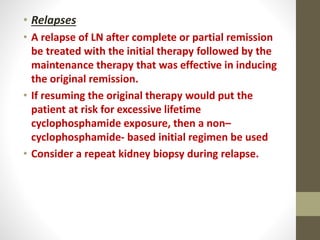 • Relapses
• A relapse of LN after complete or partial remission
be treated with the initial therapy followed by the
maintenance therapy that was effective in inducing
the original remission.
• If resuming the original therapy would put the
patient at risk for excessive lifetime
cyclophosphamide exposure, then a non–
cyclophosphamide- based initial regimen be used
• Consider a repeat kidney biopsy during relapse.
 