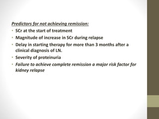Predictors for not achieving remission:
• SCr at the start of treatment
• Magnitude of increase in SCr during relapse
• Delay in starting therapy for more than 3 months after a
clinical diagnosis of LN.
• Severity of proteinuria
• Failure to achieve complete remission a major risk factor for
kidney relapse
 