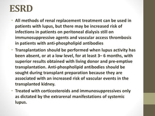ESRD
• All methods of renal replacement treatment can be used in
patients with lupus, but there may be increased risk of
infections in patients on peritoneal dialysis still on
immunosuppressive agents and vascular access thrombosis
in patients with anti-phospholipid antibodies
• Transplantation should be performed when lupus activity has
been absent, or at a low level, for at least 3– 6 months, with
superior results obtained with living donor and pre-emptive
transplantation. Anti-phospholipid antibodies should be
sought during transplant preparation because they are
associated with an increased risk of vascular events in the
transplanted kidney.
• Treated with corticosteroids and immunosuppressives only
as dictated by the extrarenal manifestations of systemic
lupus.
 