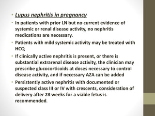 • Lupus nephritis in pregnancy
• In patients with prior LN but no current evidence of
systemic or renal disease activity, no nephritis
medications are necessary.
• Patients with mild systemic activity may be treated with
HCQ
• If clinically active nephritis is present, or there is
substantial extrarenal disease activity, the clinician may
prescribe glucocorticoids at doses necessary to control
disease activity, and if necessary AZA can be added
• Persistently active nephritis with documented or
suspected class III or IV with crescents, consideration of
delivery after 28 weeks for a viable fetus is
recommended.
 