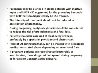 • Pregnancy may be planned in stable patients with inactive
lupus and UPCR <50 mg/mmol, for the preceding 6 months,
with GFR that should preferably be >50 ml/min.
• The intensity of treatment should not be reduced in
anticipation of pregnancy.
• During pregnancy, acetylsalicylic acid should be considered
to reduce the risk of pre-eclampsia and fetal loss.
• Patients should be assessed at least every 4 weeks,
preferably by a specialist physician and obstetrician.
• Flare of LN during pregnancy can be treated with acceptable
medications stated above depending on severity of flare
• If pregnant patients are receiving corticosteroids or
azathioprine, these drugs not be tapered during pregnancy
or for at least 3 months after delivery.
 