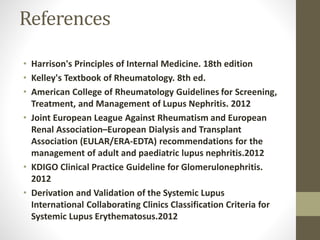 References
• Harrison's Principles of Internal Medicine. 18th edition
• Kelley's Textbook of Rheumatology. 8th ed.
• American College of Rheumatology Guidelines for Screening,
Treatment, and Management of Lupus Nephritis. 2012
• Joint European League Against Rheumatism and European
Renal Association–European Dialysis and Transplant
Association (EULAR/ERA-EDTA) recommendations for the
management of adult and paediatric lupus nephritis.2012
• KDIGO Clinical Practice Guideline for Glomerulonephritis.
2012
• Derivation and Validation of the Systemic Lupus
International Collaborating Clinics Classification Criteria for
Systemic Lupus Erythematosus.2012
 