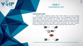 -
BAB 2
CARA KERJA VOIP
CARA KERJA VOIP.
Bentuk paling sederhana dalam sistem VoIP adalah dua buah komputer
terhubung dengan internet. Syarat-syarat dasar untuk mengadakan koneksi VoIP
adalah komputer yang terhubung ke internet, mempunyai sound card yang
dihubungkan dengan speaker dan mikropon. Dengan dukungan software khusus,
kedua pemakai komputer bisa saling terhubung dalam koneksi VoIP satu sama lain.
Bentuk hubungan tersebut bisa dalam bentuk pertukaran file, suara, gambar.
Penekanan utama dalam VoIP adalah hubungan keduanya dalam bentuk suara
 