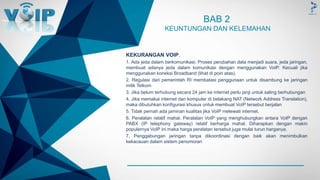 -
BAB 2
KEUNTUNGAN DAN KELEMAHAN
KEKURANGAN VOIP.
1. Ada jeda dalam berkomunikasi. Proses perubahan data menjadi suara, jeda jaringan,
membuat adanya jeda dalam komunikasi dengan menggunakan VoIP. Kecuali jika
menggunakan koneksi Broadband (lihat di poin atas).
2. Regulasi dari pemerintah RI membatasi penggunaan untuk disambung ke jaringan
milik Telkom
3. Jika belum terhubung secara 24 jam ke internet perlu janji untuk saling berhubungan
4. Jika memakai internet dan komputer di belakang NAT (Network Address Translation),
maka dibutuhkan konfigurasi khusus untuk membuat VoIP tersebut berjalan
5. Tidak pernah ada jaminan kualitas jika VoIP melewati internet.
6. Peralatan relatif mahal. Peralatan VoIP yang menghubungkan antara VoIP dengan
PABX (IP telephony gateway) relatif berharga mahal. Diharapkan dengan makin
populernya VoIP ini maka harga peralatan tersebut juga mulai turun harganya.
7. Penggabungan jaringan tanpa dikoordinasi dengan baik akan menimbulkan
kekacauan dalam sistem penomoran
 