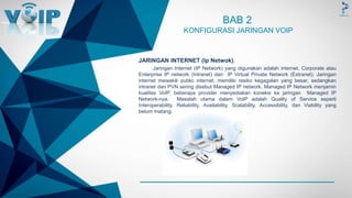 -
BAB 2
KONFIGURASI JARINGAN VOIP
JARINGAN INTERNET (Ip Netwok).
Jaringan Internet (IP Network) yang digunakan adalah internet, Corporate atau
Enterprise IP network (Intranet) dan IP Virtual Private Network (Extranet). Jaringan
internet mewakili public internet, memiliki resiko kegagalan yang besar, sedangkan
intranet dan PVN sering disebut Managed IP network. Managed IP Network menjamin
kualitas VoIP, beberapa provider menyediakan koneksi ke jaringan Managed IP
Network-nya. Masalah utama dalam VoIP adalah Quality of Service seperti
Interoperability, Reliability, Availability, Scalability, Accessibility, dan Viability yang
belum matang.
 