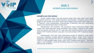 -
BAB 3
KESIMPULAN DAN SARAN
KESIMPULAN DAN SARAN
Dengan segala potensi yang ada terutama sekali biaya yang relatif murah untuk
percakapan jarak jauh, VoIP sangat berpotensi dikembangkan. Paradigma bahwa PSTN
adalah inti dari jaringan suara harus diubah bahwa telepon analog biasa adalah bagian dari
IP Telephony, yang mengakibatkan perkembangan IPTelePhony akan jauh berkembang
dengan pesat dibandingkan telepon analog biasa.
Memanfaatkan idle bandwidth. Jika perusahaan sudah mempunyai jaringan antar
cabang VoIP dapat digunakan tanpa menambah biaya jaringan. Tergantung dari system
yang mau dipakai, jika hanya antar PC maka tidak ada investasi tambahan untuk membuat
jaringan VoIP. Investasi tambahan yang akan muncul jika jaringan VoIP ini digabung dengan
PABX.
Perkembangan VoIP akan makin berkembang menjadi IP Telephony, suatu bentuk
komunikasi multimedia. Sebagai Alternatif penggunaan telepon, dengan makin maraknya
penggunaan VoIP Merdeka Dari 200 ke 1.300 pengguna dalam 1 bulan pertama. Saat ini
3.000 s.d. 4.000 panggilan dalam sehari. Lebih murah, misalkan biaya internet - TelkomNet
Instan +/- Rp 10.000/jam, 2 pihak Rp 20.000/jam. Biaya SLJJ Zone 3 (>500km) termurah Rp
505/menit Rp 30.300/jam.
 