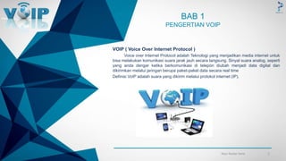 -
BAB 1
PENGERTIAN VOIP
VOIP ( Voice Over Internet Protocol )
Voice over Internet Protocol adalah Teknologi yang menjadikan media internet untuk
bisa melakukan komunikasi suara jarak jauh secara langsung. Sinyal suara analog, seperti
yang anda dengar ketika berkomunikasi di telepon diubah menjadi data digital dan
dikirimkan melalui jaringan berupa paket-paket data secara real time
Definisi VoIP adalah suara yang dikirim melalui protokol internet (IP).
2Your footer here
 