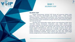 -
BAB 1
SEJARAH VOIP
SEJARAH VOIP
Sejarah Perkembangan teknologi VoIP dimulai dari penemuan telepon pada
tahun 1876. Kemudian dikembangkan lagi teknologi PSTN ( Public Switched
Telephone Network ). Beberapa tahun kemudian mulai berkembang teknologi yang
baru. Pembuatan Personal Computer (PC) secara massal, system komunikasi telepon
selular dan terakhir system berdasarkan jaringan internet yang memberikan layanan e-
mail, Chat dan lain-lain.
Teknologi VoIP diperkenalkan setelah internet mulai berkembang sekitar tahun
1995.Pada mulanya kemampuan mengirimkan suara melalui internet hanya
merupakan eksperimen dari beberapa orang atau perusahaan kecil. Ini dimulai dengan
perusahaan seperti Vocaltech dan kemudian pada akhirnya diikuti oleh Microsoft
dengan program Netmeeting-nya. Pada saat itu jaringan komputer internet masih
sangat lambat. Di rumah-rumah (khususnya di Amerika) masih digunakan dial-up
dengan kecepatan 36,6 Kbyte. Backbone Internet pun masih kecil. Aplikasi yang
bersifat menghabiskan bandwidth, seperti misalnya suara atau video, masih sangat
terbatas penggunaannya di pusat penelitian yang memiliki bandwidth besar.
 