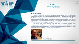 -
BAB 2
VOIP MERDEKA
VOIP MERDEKA
Untuk di Indonesia komunitas pengguna / pengembang VoIP di masyarakat,
berkembang di tahun 2000. Komunitas awal pengguna / pengembang VoIP adalah
“VoIP Merdeka” yang dicetuskan oleh pakar internet Indonesia, Onno W. Purbo.
Teknologi yang digunakan adalah H.323 yang merupakan teknologi awal VoIP. Sentral
VoIP Merdeka di hosting di Indonesia Internet Exchange (IIX) atas dukungan beberapa
ISP dan Asossiasi Penyelenggara Jaringan Internet (APJII).
Di tahun 2005, Anton Raharja dan tim dari ICT Center Jakarta mulai
mengembangkan VoIP jenis baru berbasis Session Initiation Protocol (SIP). Teknologi
SIP merupakan teknologi pengganti H.323 yang sulit menembus proxy server. Di tahun
2006, infrastruktur VoIP SIP di kenal sebagai VoIP Rakyat.
Onno W. Purbo
 