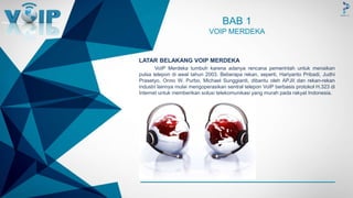 -
LATAR BELAKANG VOIP MERDEKA
VoIP Merdeka tumbuh karena adanya rencana pemerintah untuk menaikan
pulsa telepon di awal tahun 2003. Beberapa rekan, seperti, Hariyanto Pribadi, Judhi
Prasetyo, Onno W. Purbo, Michael Sunggiardi, dibantu oleh APJII dan rekan-rekan
industri lainnya mulai mengoperasikan sentral telepon VoIP berbasis protokol H.323 di
Internet untuk memberikan solusi telekomunikasi yang murah pada rakyat Indonesia.
BAB 1
VOIP MERDEKA
 
