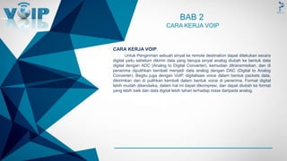 -
BAB 2
CARA KERJA VOIP
CARA KERJA VOIP.
Untuk Pengiriman sebuah sinyal ke remote destination dapat dilakukan secara
digital yaitu sebelum dikirim data yang berupa sinyal analog diubah ke bentuk data
digital dengan ADC (Analog to Digital Converter), kemudian ditransmisikan, dan di
penerima dipulihkan kembali menjadi data analog dengan DAC (Digital to Analog
Converter). Begitu juga dengan VoIP, digitalisasi voice dalam bentuk packets data,
dikirimkan dan di pulihkan kembali dalam bentuk voice di penerima. Format digital
lebih mudah dikendaika, dalam hal ini dapat dikompresi, dan dapat diubah ke format
yang lebih baik dan data digital lebih tahan terhadap noise daripada analog.
 