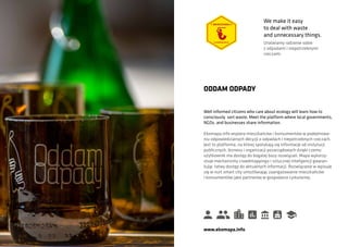 Well informed citizens who care about ecology will learn how to
consciously sort waste. Meet the platform where local governments,
NGOs, and businesses share information.
ODDAM ODPADY
Ekomapa.info wspiera mieszkańców i konsumentów w podejmowa-
niu odpowiedzialnych decyzji o odpadach i niepotrzebnych rzeczach.
Jest to platforma, na której spotykają się informacje od instytucji
publicznych, biznesu i organizacji pozarządowych dzięki czemu
użytkownik ma dostęp do bogatej bazy rozwiązań. Mapa wykorzy-
stuje mechanizmy crowdmappingu i sztucznej inteligencji gwaran-
tując łatwy dostęp do aktualnych informacji. Rozwiązanie w wpisuje
się w nurt smart city umożliwiając zaangażowanie mieszkańców
i konsumentów jako partnerów w gospodarce cyrkularnej.
www.ekomapa.info
We make it easy
to deal with waste
and unnecessary things.
Ułatwiamy radzenie sobie
z odpadami i niepotrzebnymi
rzeczami.
 