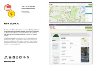 An instrument that enables citizens to take care of and protect trees
in their neighbourhood. Our app calculates and illustrates the impact
of urban forests on the local ecosystem. Thanks to the social tree
map, local authorities can save millions of złotys on the inventory
of trees.
MAPA DRZEW.PL
Narzędzie pozwalające mieszkańcom chronić i opiekować się drze-
wami w swojej okolicy. Nasza aplikacja, oblicza i pokazuje wpływ
drzewostanu (urban forest) na lokalny ekosystem. Władze lokalne,
dzięki społecznościowej mapie drzew, mogą zaoszczędzić miliony
złotych na inwentaryzacji drzew.
www.mapadrzew.pl
Take care of the trees
in your neighborhood
Dbaj o drzewa
w swojej okolicy
 
