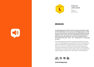 The Demagog.org.pl initiative has been checking statements made
by Polish politicians for over 3 years now. Demagog’s goal is to keep
an eye on the politicians’ public activity and check whether they are
telling the truth, using a fact-check methodology. We analyse how
politicians form their arguments, we check the underlying facts,
and we label them with: “truth”, “lie”, “manipulation” or “impossible
to verify”.
DEMAGOG
Portal Demagog.org.pl sprawdza wypowiedzi polityków już ponad
3 lata. Celem Demagoga jest sprawowanie kontroli nad aktywnością
publiczną polityków i ich prawdomównością za pomocą narzędzia
jakim jest „fact-check”. Badamy jak politycy budują argumenty i
starają się przekonywać do swoich racji. W oparciu o dane badamy
stwierdzenia uczestników polskiej debaty publicznej i kwalifikujemy
według kategorii: prawda, fałsz, manipulacja, nieweryfikowalne.
www.demagog.org.pl
Politicians
under control
Politycy
pod kontrolą
 