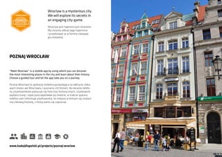“Meet Wroclaw” is a mobile app by using which you can discover
the most interesting places in the city and learn about their history.
Choose a guided tour and let the app take you on a journey.
POZNAJ WROCŁAW
Poznaj Wrocław to aplikacja mobilna pozwalająca na odkrycie cieka-
wych miejsc we Wrocławiu i poznaniu ich historii. Na ekranie telefo-
nu użytkownikowi pokazuje się lista tras historycznych, użytkownik
wybiera trasę i ropoczyna wędrówke po mieście, w trakcie spaceru
telefon sam informuje użytkownika, że miejsce w którym się znalazł
ma ciekawą historię, z którą warto się zapoznać.
www.kodujdlapolski.pl/projects/poznaj-wroclaw
Wrocław is a mysterious city.
We will explore its secrets in
an engaging city-game.
Wrocław jest tajemniczym miastem.
My chcemy odkryć jego tajemnice
i przedstawić je w formie ciekawej
gry miejskiej.
 