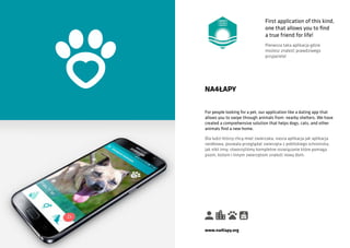 For people looking for a pet, our application like a dating app that
allows you to swipe through animals from nearby shelters. We have
created a comprehensive solution that helps dogs, cats, and other
animals find a new home.
NA4ŁAPY
Dla ludzi którzy chcą mieć zwierzaka, nasza aplikacja jak aplikacja
randkowa, pozwala przeglądać zwierzęta z pobliskiego schroniska,
jak nikt inny, stworzyliśmy kompletne rozwiązanie które pomaga
psom, kotom i innym zwierzętom znaleźć nowy dom.
www.na4lapy.org
First application of this kind,
one that allows you to find
a true friend for life!
Pierwsza taka aplikacja gdzie
możesz znaleźć prawdziwego
przyjaciela!
 
