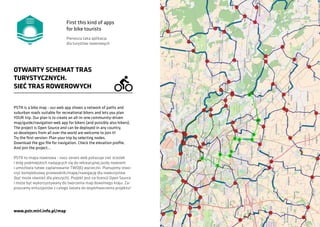 PSTR is a bike map - our web app shows a network of paths and
suburban roads suitable for recreational bikers and lets you plan
YOUR trip. Our plan is to create an all-in-one community-driven
map/guide/navigation web app for bikers (and possibly also hikers).
The project is Open Source and can be deployed in any country,
so developers from all over the world are welcome to join it!
Try the first version: Plan your trip by selecting nodes.
Download the gpx file for navigation. Check the elevation profile.
And join the project...
OTWARTY SCHEMAT TRAS
TURYSTYCZNYCH.
SIEĆ TRAS ROWEROWYCH
PSTR to mapa rowerowa - nasz serwis web pokazuje sieć ścieżek
i dróg podmiejskich nadających się do rekreacyjnej jazdy rowerem
i umożliwia łatwe zaplanowanie TWOJEJ wycieczki. Planujemy stwo-
rzyć kompleksowy przewodnik/mapę/nawigację dla rowerzystów
(być może również dla pieszych). Projekt jest na licencji Open Source
i może być wykorzystywany do tworzenia map dowolnego kraju. Za-
praszamy entuzjastów z całego świata do współtworzenia projektu!
www.pstr.mirl.info.pl/map
First this kind of apps
for bike tourists
Pierwsza taka aplikacja
dla turystów rowerowych
 