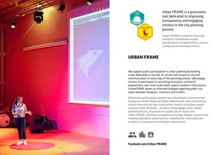 We support public participation in urban planning by building
a tool dedicated to city hall-to-citizen and citizen-to-city hall
communication at every step of the planning process. We engage
citizens to participate in consulting local plans, architects’
propositions, and small-scale public spaces created in the process.
UrbanFRAME allows an informed dialogue regarding public city
space between designers, investors and citizens.
URBAN FRAME
Wspieramy partycypację społeczną w planowaniu przestrzennym,
budując w ramach Koduj da Polski platformę do stałej komunikacji
miasto-mieszkaniec oraz mieszkaniec-miasto na każdym etapie
rozwoju tkanki miejskiej – od planu miejscowego, przez obiekt
architektoniczny, do przestrzeni publicznej w małej skali.
Urban FRAME umożliwia prowadzenie stałego dialogu o przestrzeni
miejskiej pomiędzy projektantami, inwestorami i mieszkańcami
w oparciu o najnowsze technologie i otwarty kod.
facebook.com/Urban FRAME
Urban FRAME is a grassroots
tool dedicated to improving
transparency and engaging
citizens in the city planning
process.
Urban FRAME to oddolnie tworzone
narzędzie internetowe służące
wzmacnianiu transparentności procesu
rozwoju przestrzennego miasta.
 
