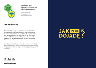 Based on public transport navigation search results with two
or more transfers, we have isolated the most common ones.
Now they are highlighted on our website, allowing citizens to
vote for the most neglected routes. We will use those votes
to advocate for necessary investments in public transport.
We would like to thank the JakDojade company for providing
the necessary data.
JAK NIE DOJADĘ
Jakniedojade.pl to plebiscyt dla niezadowolonych z komunikacji
miejskiej w aglomeracji śląsko-zagłębiowskiej. Wyselekcjonowane
trasy realizowane z więcej niż jedną przesiadką pochodzą z portalu
jakdojade.pl.
www.jakniedojade.pl
Vote for the most
neglected but important
public transport routs.
Zagłosuj na ważne,
ale zaniedbane trasy
komunikacji miejskiej.
DOJAD
 